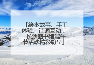绘本故事、手工体验、诗词互动……长沙图书馆端午节活动精彩纷呈