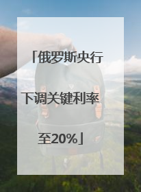 俄罗斯央行下调关键利率至20%