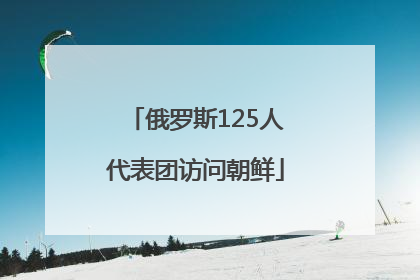 俄罗斯125人代表团访问朝鲜