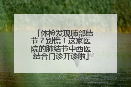 体检发现肺部结节？别慌！这家医院的肺结节中西医结合门诊开诊啦