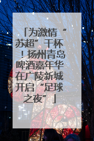 为激情“苏超”干杯！扬州青岛啤酒嘉年华在广陵新城开启“足球之夜”