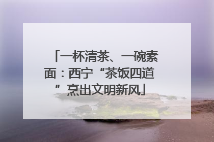 一杯清茶、一碗素面：西宁“茶饭四道”烹出文明新风