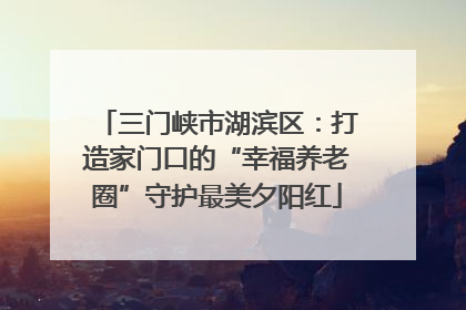 三门峡市湖滨区：打造家门口的“幸福养老圈”守护最美夕阳红