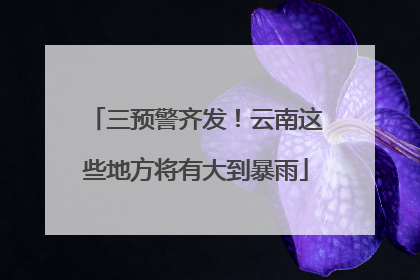 三预警齐发！云南这些地方将有大到暴雨