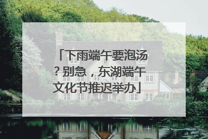 下雨端午要泡汤？别急，东湖端午文化节推迟举办