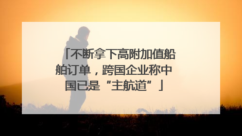 不断拿下高附加值船舶订单，跨国企业称中国已是“主航道”