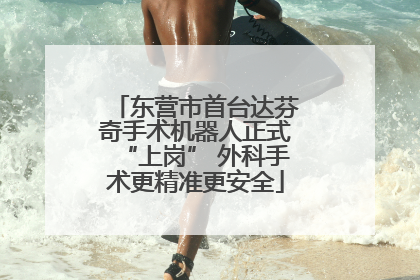 东营市首台达芬奇手术机器人正式“上岗” 外科手术更精准更安全