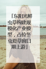 东阳光鲜虫草构建规模化产业模型，占位冬虫夏草窗口期上游