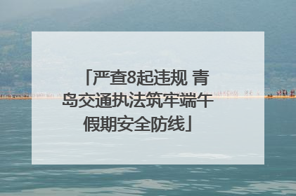严查8起违规 青岛交通执法筑牢端午假期安全防线