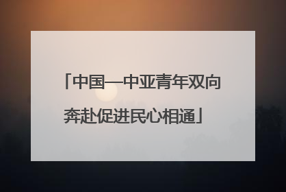中国—中亚青年双向奔赴促进民心相通