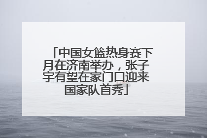 中国女篮热身赛下月在济南举办，张子宇有望在家门口迎来国家队首秀