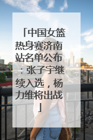 中国女篮热身赛济南站名单公布：张子宇继续入选，杨力维将出战