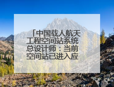 中国载人航天工程空间站系统总设计师：当前空间站已进入应用与发展阶段