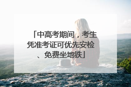中高考期间，考生凭准考证可优先安检、免费坐地铁