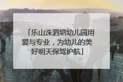乐山洙泗塘幼儿园用爱与专业，为幼儿的美好明天保驾护航