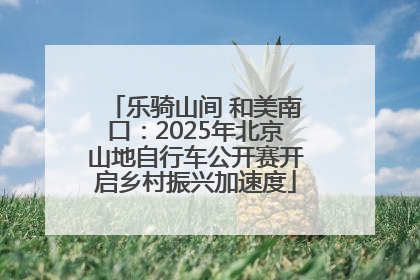 乐骑山间 和美南口：2025年北京山地自行车公开赛开启乡村振兴加速度
