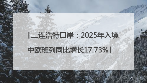 二连浩特口岸：2025年入境中欧班列同比增长17.73%