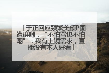 于正回应频繁美颜P图遭群嘲，“不怕骂也不怕嘲”：我有上镜需求，直播没有本人好看