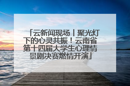 云新闻现场丨聚光灯下的心灵共振！云南省第十四届大学生心理情景剧决赛燃情开演