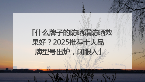 什么牌子的防晒霜防晒效果好？2025推荐十大品牌型号出炉，闭眼入