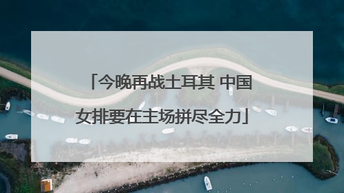 今晚再战土耳其 中国女排要在主场拼尽全力