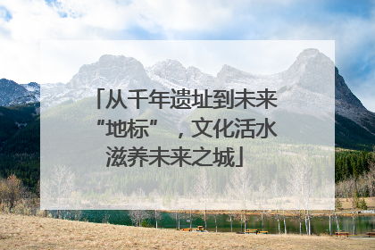 从千年遗址到未来“地标”，文化活水滋养未来之城