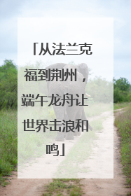 从法兰克福到荆州，端午龙舟让世界击浪和鸣