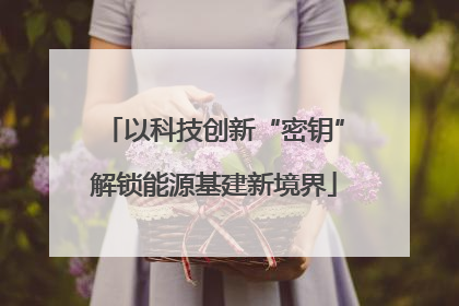 以科技创新“密钥”解锁能源基建新境界