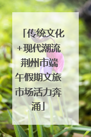 传统文化+现代潮流 荆州市端午假期文旅市场活力奔涌