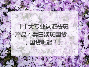 十大专业认证祛斑产品：美白淡斑国货，国货崛起！