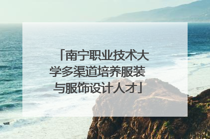南宁职业技术大学多渠道培养服装与服饰设计人才