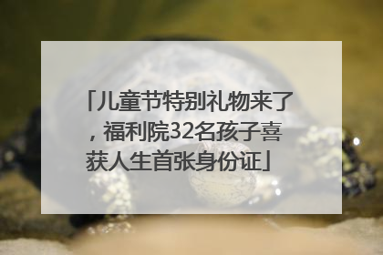 儿童节特别礼物来了，福利院32名孩子喜获人生首张身份证