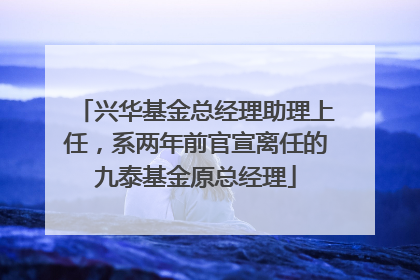 兴华基金总经理助理上任，系两年前官宣离任的九泰基金原总经理