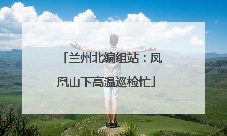 兰州北编组站：凤凰山下高温巡检忙