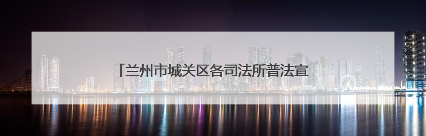 兰州市城关区各司法所普法宣传双管齐下 法治精神润民心