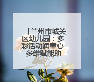 兰州市城关区幼儿园：多彩活动润童心 多维赋能助成长