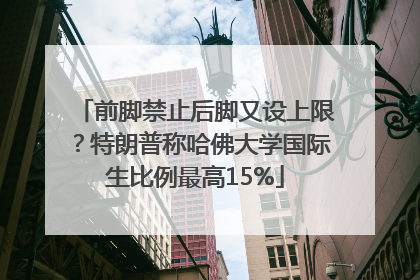 前脚禁止后脚又设上限？特朗普称哈佛大学国际生比例最高15%