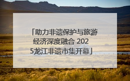 助力非遗保护与旅游经济深度融合 2025龙江非遗市集开幕