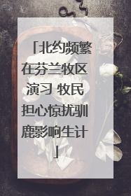北约频繁在芬兰牧区演习 牧民担心惊扰驯鹿影响生计