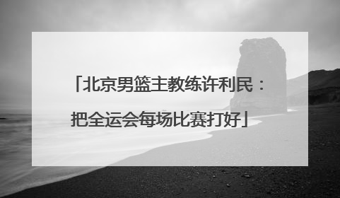 北京男篮主教练许利民：把全运会每场比赛打好