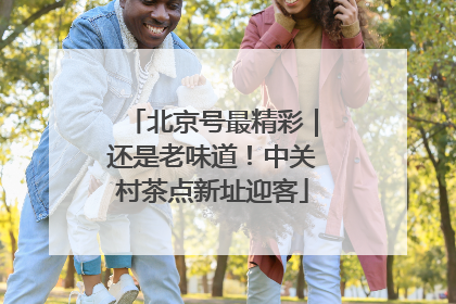 北京号最精彩｜还是老味道！中关村茶点新址迎客