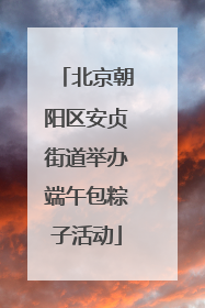 北京朝阳区安贞街道举办端午包粽子活动