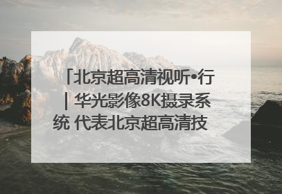 北京超高清视听•行｜华光影像8K摄录系统 代表北京超高清技术站上国家舞台