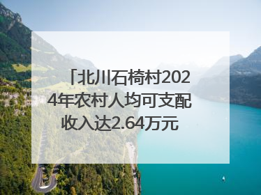 北川石椅村2024年农村人均可支配收入达2.64万元｜新闻发布最前线