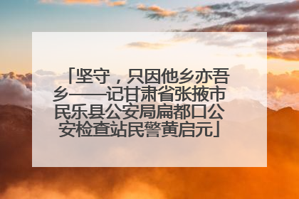 坚守，只因他乡亦吾乡——记甘肃省张掖市民乐县公安局扁都口公安检查站民警黄启元
