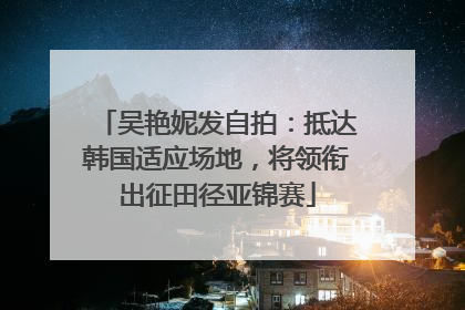 吴艳妮发自拍：抵达韩国适应场地，将领衔出征田径亚锦赛