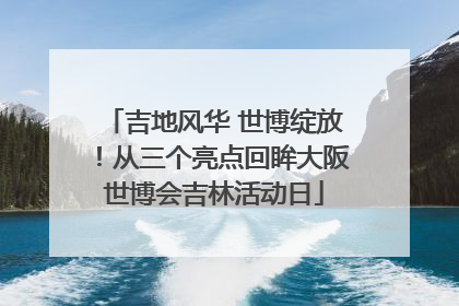 吉地风华 世博绽放！从三个亮点回眸大阪世博会吉林活动日