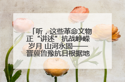 听，这些革命文物正“讲述”抗战峥嵘岁月 山河永固——晋冀鲁豫抗日根据地革命文物展开展