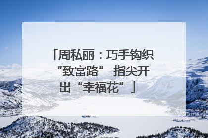 周私丽：巧手钩织“致富路” 指尖开出“幸福花”