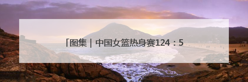 图集｜中国女篮热身赛124：57大胜波黑，张子宇得到16分